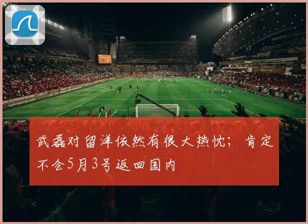 武磊对留洋依然有很大热忱；肯定不会5月3号返回国内
