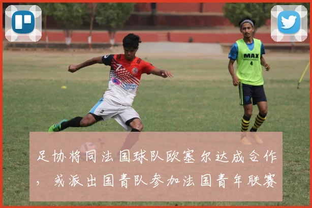 足协将同法国球队欧塞尔达成合作，或派出国青队参加法国青年联赛
