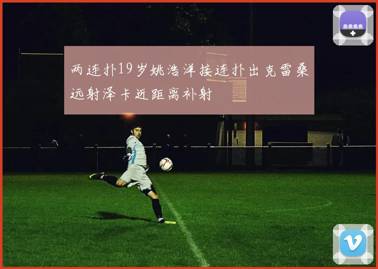 两连扑19岁姚浩洋接连扑出克雷桑远射泽卡近距离补射