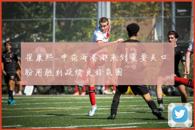 崔康熙_申花海港都来到重要关口 盼用胜利延续良好氛围