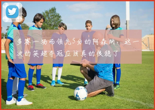 多赛一场而领先5分的阿森纳，这一次的英超夺冠应该真的很稳了