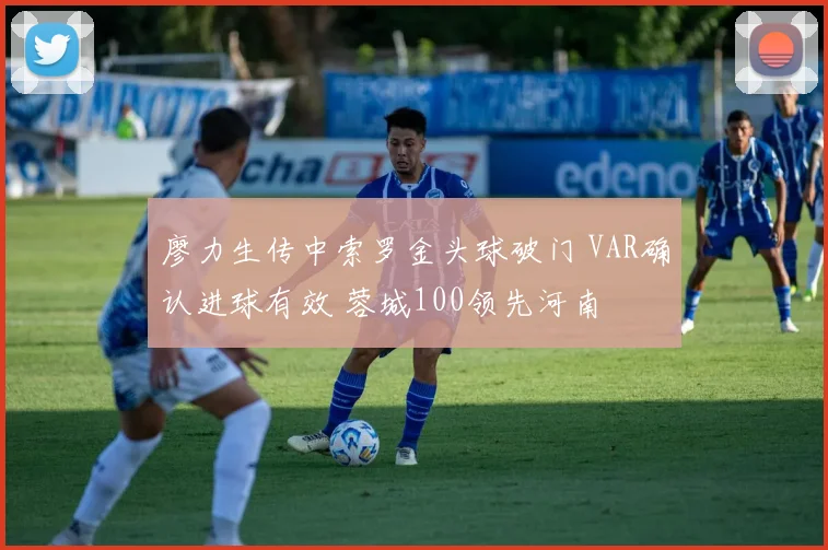 廖力生传中索罗金头球破门 VAR确认进球有效 蓉城100领先河南